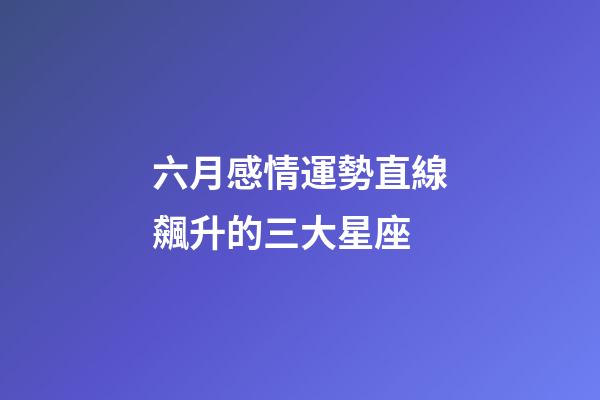 六月感情運勢直線飆升的三大星座 (6月愛情運勢)-第1張-觀點-玄機派